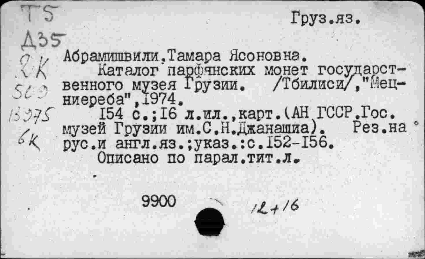 ﻿і ”	Груз.яз.
ДЬ5"
а .-г Абрамишви ли. Тамара Ясонов на.
\ Д	Каталог'парфянских монет государст-
Г/ А венного музея Грузии.	/Тбилиси/,'Мец-
•Ûс , пирпрОй** 1974 tèÿjÇ 154 с.;16*л.ил.»карт.(АН ГССР.Гос.
х/ музей Грузии им.С.Н.Джанашиа).	Рез.на 0
рус.и англ.яз.;указ.:с.152-156.
Описано по парад.тит.л.
9900
